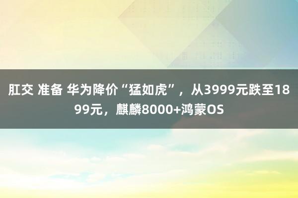 肛交 准备 华为降价“猛如虎”，从3999元跌至1899元，麒麟8000+鸿蒙OS