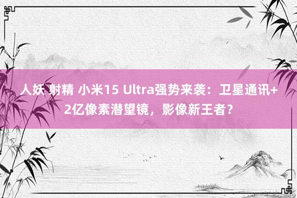 人妖 射精 小米15 Ultra强势来袭：卫星通讯+2亿像素潜望镜，影像新王者？