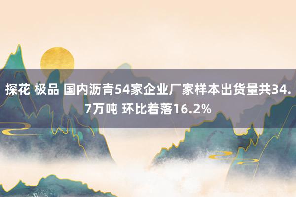 探花 极品 国内沥青54家企业厂家样本出货量共34.7万吨 环比着落16.2%