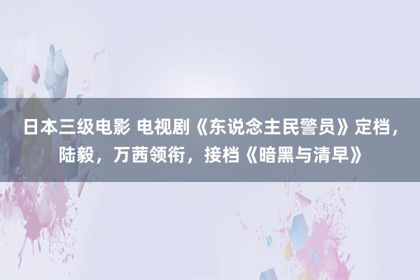 日本三级电影 电视剧《东说念主民警员》定档，陆毅，万茜领衔，接档《暗黑与清早》