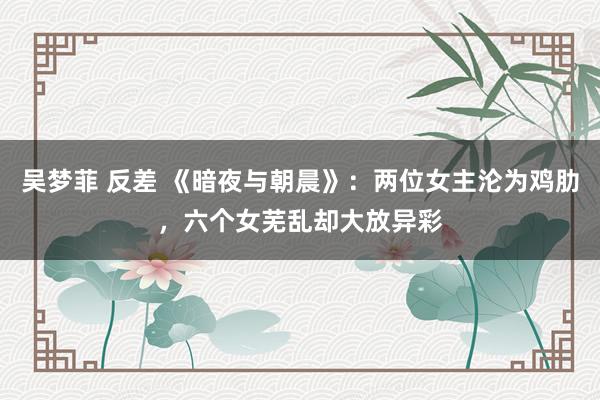 吴梦菲 反差 《暗夜与朝晨》：两位女主沦为鸡肋，六个女芜乱却大放异彩