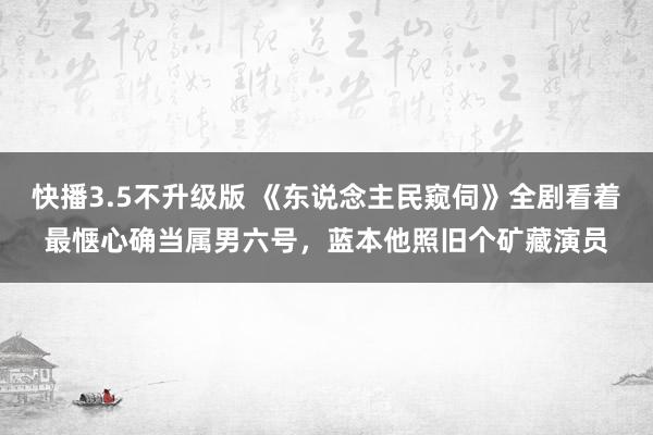 快播3.5不升级版 《东说念主民窥伺》全剧看着最惬心确当属男六号，蓝本他照旧个矿藏演员