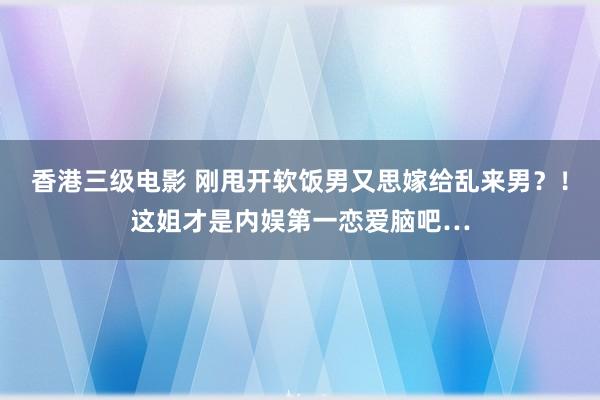 香港三级电影 刚甩开软饭男又思嫁给乱来男？！这姐才是内娱第一恋爱脑吧…