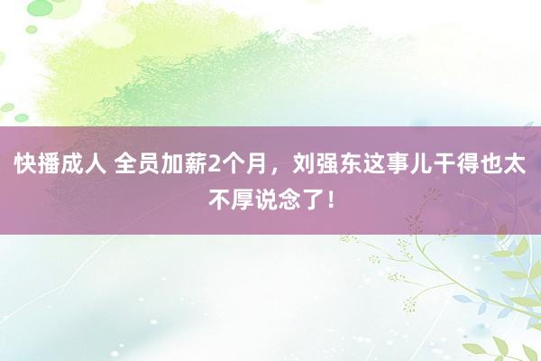 快播成人 全员加薪2个月，刘强东这事儿干得也太不厚说念了！