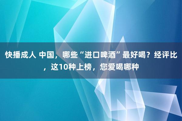 快播成人 中国，哪些“进口啤酒”最好喝？经评比，这10种上榜，您爱喝哪种