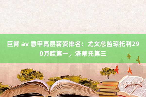 巨臀 av 意甲高层薪资排名：尤文总监琼托利290万欧第一，洛蒂托第三