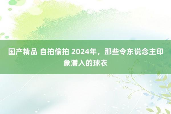 国产精品 自拍偷拍 2024年，那些令东说念主印象潜入的球衣