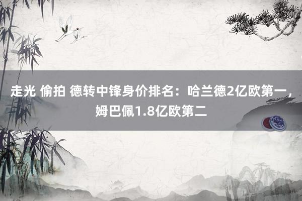 走光 偷拍 德转中锋身价排名：哈兰德2亿欧第一，姆巴佩1.8亿欧第二