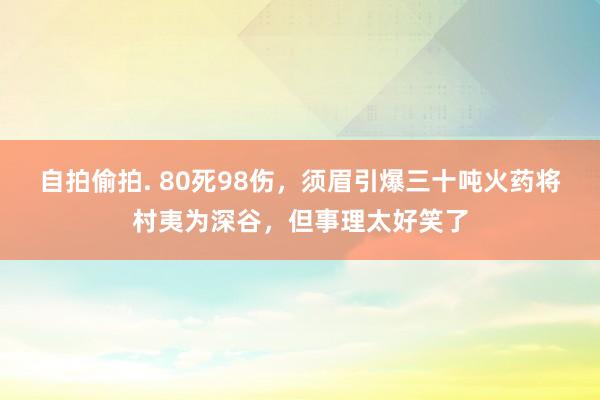 自拍偷拍. 80死98伤，须眉引爆三十吨火药将村夷为深谷，但事理太好笑了