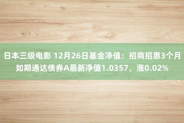 日本三级电影 12月26日基金净值：招商招惠3个月如期通达债券A最新净值1.0357，涨0.02%