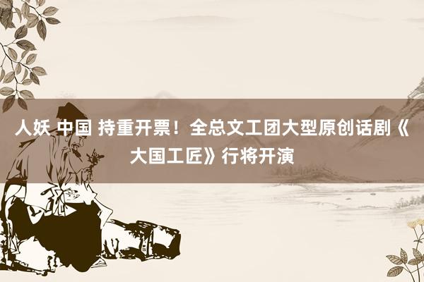 人妖 中国 持重开票！全总文工团大型原创话剧《大国工匠》行将开演