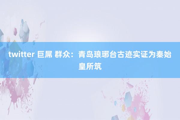 twitter 巨屌 群众：青岛琅琊台古迹实证为秦始皇所筑