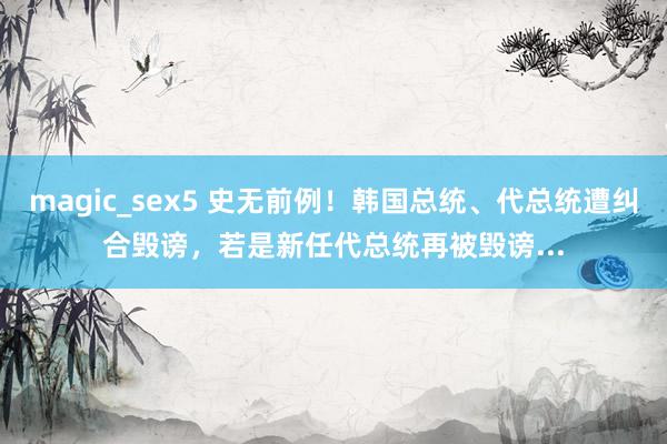 magic_sex5 史无前例！韩国总统、代总统遭纠合毁谤，若是新任代总统再被毁谤...