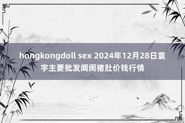 hongkongdoll sex 2024年12月28日寰宇主要批发阛阓猪肚价钱行情