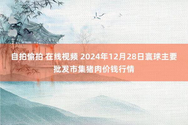 自拍偷拍 在线视频 2024年12月28日寰球主要批发市集猪肉价钱行情