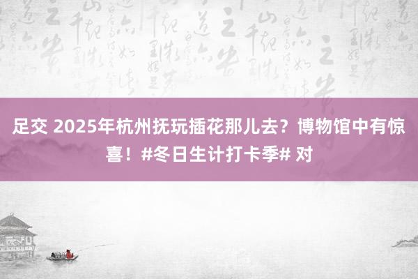 足交 2025年杭州抚玩插花那儿去？博物馆中有惊喜！#冬日生计打卡季# 对