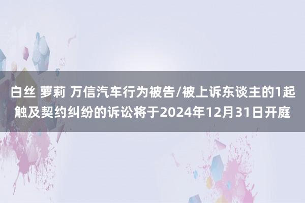 白丝 萝莉 万信汽车行为被告/被上诉东谈主的1起触及契约纠纷的诉讼将于2024年12月31日开庭