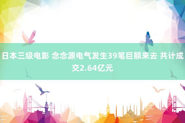 日本三级电影 念念源电气发生39笔巨额来去 共计成交2.64亿元