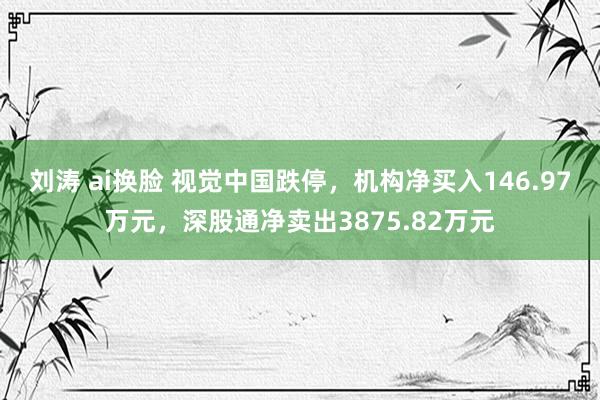 刘涛 ai换脸 视觉中国跌停，机构净买入146.97万元，深股通净卖出3875.82万元