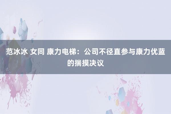 范冰冰 女同 康力电梯：公司不径直参与康力优蓝的揣摸决议