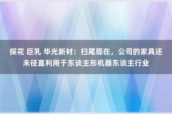 探花 巨乳 华光新材：扫尾现在，公司的家具还未径直利用于东谈主形机器东谈主行业