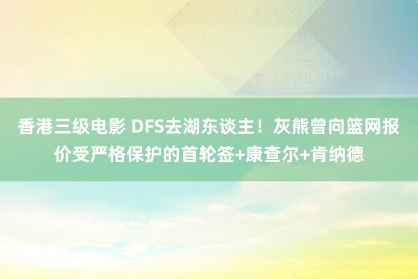 香港三级电影 DFS去湖东谈主！灰熊曾向篮网报价受严格保护的首轮签+康查尔+肯纳德