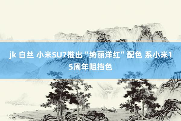 jk 白丝 小米SU7推出“绮丽洋红”配色 系小米15周年阻挡色