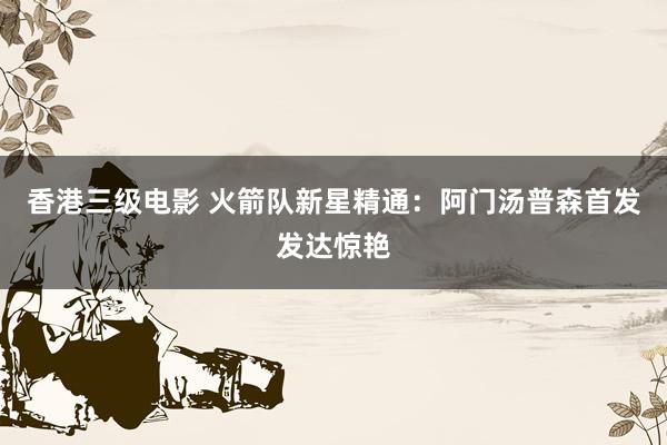 香港三级电影 火箭队新星精通：阿门汤普森首发发达惊艳