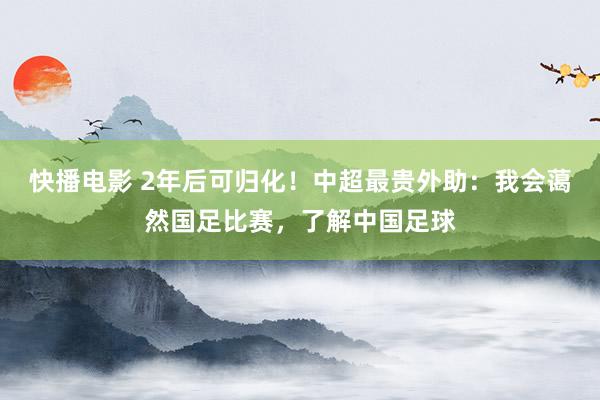 快播电影 2年后可归化！中超最贵外助：我会蔼然国足比赛，了解中国足球