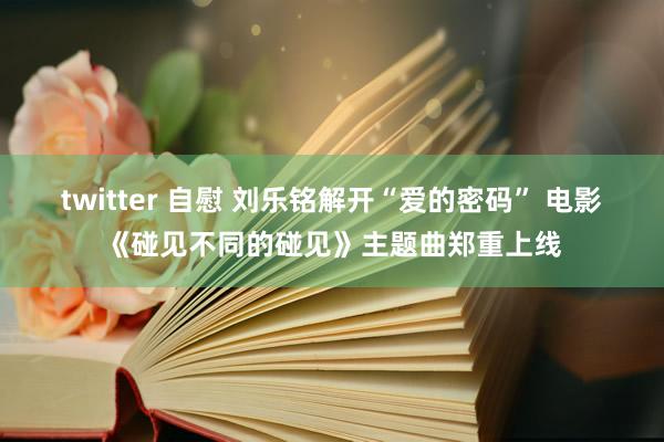 twitter 自慰 刘乐铭解开“爱的密码” 电影《碰见不同的碰见》主题曲郑重上线