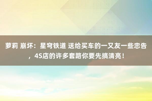 萝莉 崩坏：星穹铁道 送给买车的一又友一些忠告，4S店的许多套路你要先搞清亮！