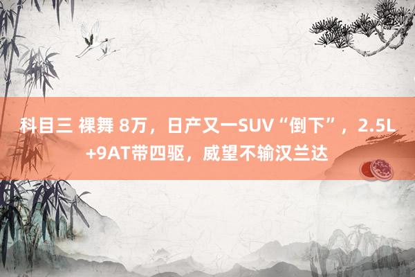 科目三 裸舞 8万，日产又一SUV“倒下”，2.5L+9AT带四驱，威望不输汉兰达