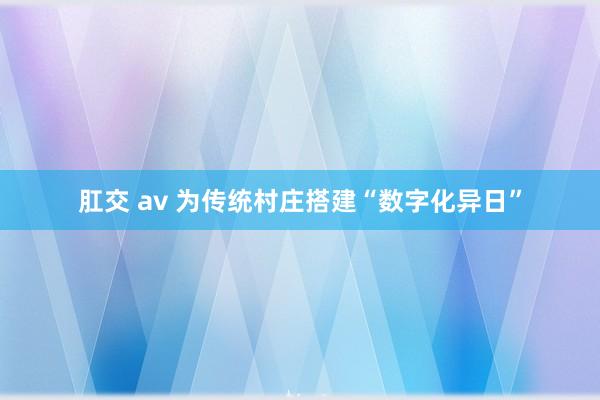 肛交 av 为传统村庄搭建“数字化异日”