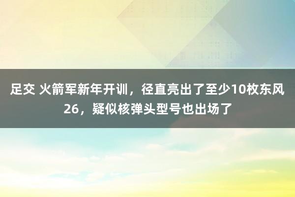 足交 火箭军新年开训，径直亮出了至少10枚东风26，疑似核弹头型号也出场了