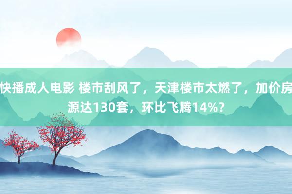 快播成人电影 楼市刮风了，天津楼市太燃了，加价房源达130套，环比飞腾14%？