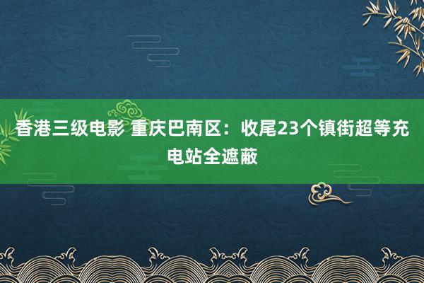 香港三级电影 重庆巴南区：收尾23个镇街超等充电站全遮蔽