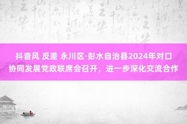 抖音风 反差 永川区·彭水自治县2024年对口协同发展党政联席会召开，进一步深化交流合作