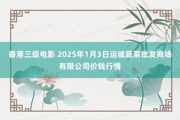 香港三级电影 2025年1月3日运城蔬菜批发商场有限公司价钱行情