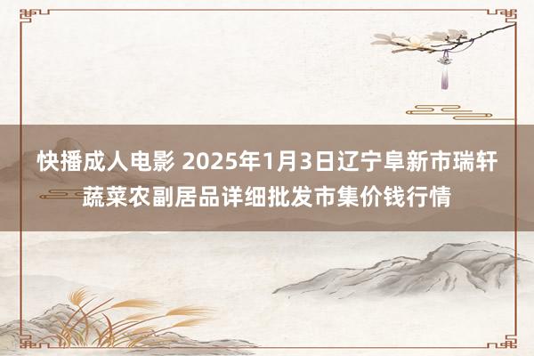 快播成人电影 2025年1月3日辽宁阜新市瑞轩蔬菜农副居品详细批发市集价钱行情