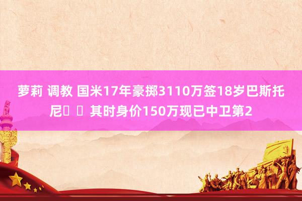 萝莉 调教 国米17年豪掷3110万签18岁巴斯托尼✍️其时身价150万现已中卫第2