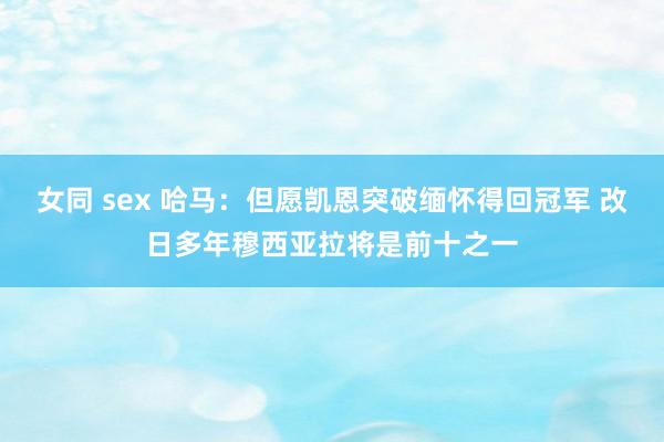 女同 sex 哈马：但愿凯恩突破缅怀得回冠军 改日多年穆西亚拉将是前十之一