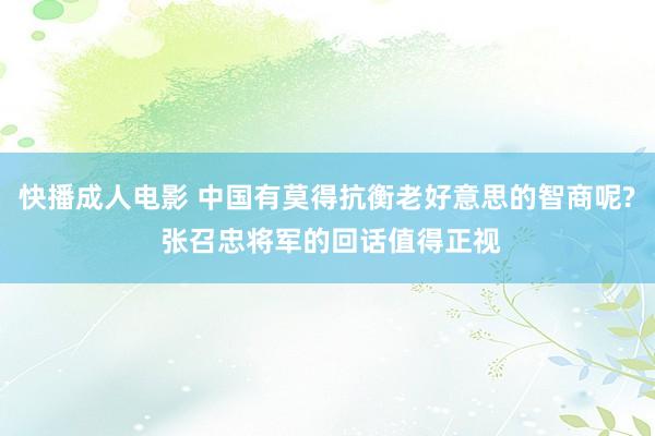 快播成人电影 中国有莫得抗衡老好意思的智商呢? 张召忠将军的回话值得正视