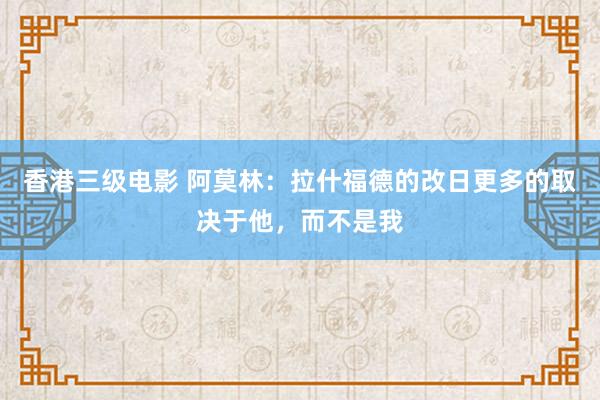 香港三级电影 阿莫林：拉什福德的改日更多的取决于他，而不是我