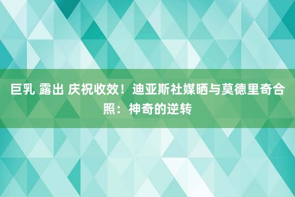 巨乳 露出 庆祝收效！迪亚斯社媒晒与莫德里奇合照：神奇的逆转