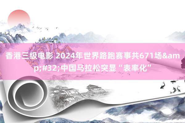 香港三级电影 2024年世界路跑赛事共671场&#32;中国马拉松突显“表率化”