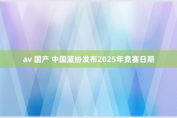 av 国产 中国篮协发布2025年竞赛日期