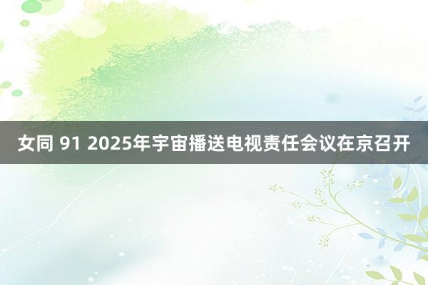 女同 91 2025年宇宙播送电视责任会议在京召开