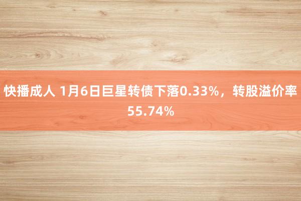 快播成人 1月6日巨星转债下落0.33%，转股溢价率55.74%