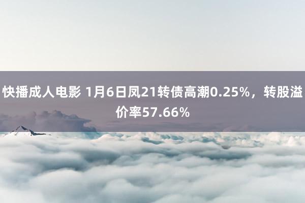 快播成人电影 1月6日凤21转债高潮0.25%，转股溢价率57.66%