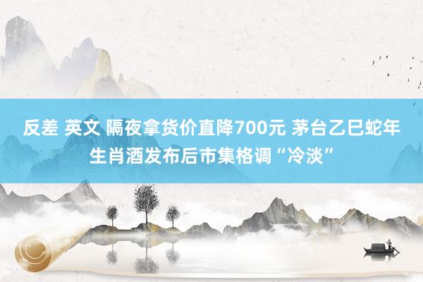 反差 英文 隔夜拿货价直降700元 茅台乙巳蛇年生肖酒发布后市集格调“冷淡”